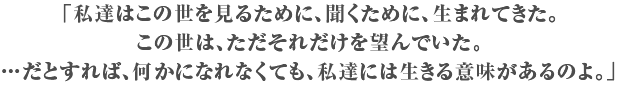 「私達はこの世を見るために、聞くために、生まれてきた。この世は、ただそれだけを望んでいた。…だとすれば、何かになれなくても、私達には生きる意味があるのよ。」